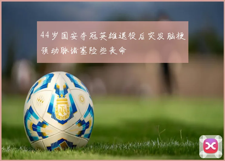 44岁国安夺冠英雄退役后突发脑梗颈动脉堵塞险些丧命