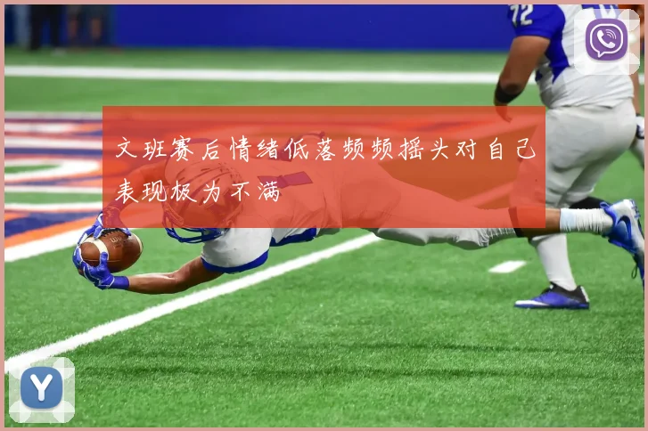 文班赛后情绪低落频频摇头对自己表现极为不满