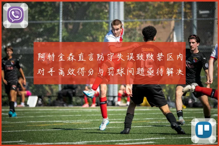 阿特金森直言防守失误致败禁区内对手高效得分与罚球问题亟待解决