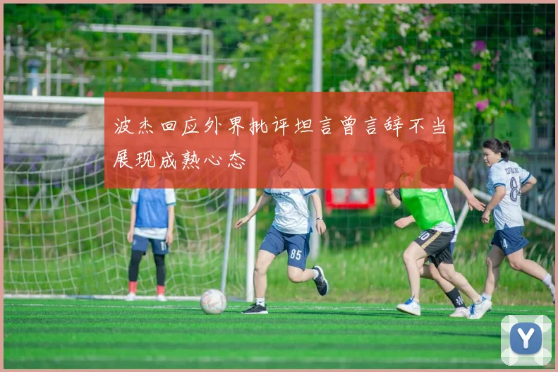 波杰回应外界批评坦言曾言辞不当展现成熟心态