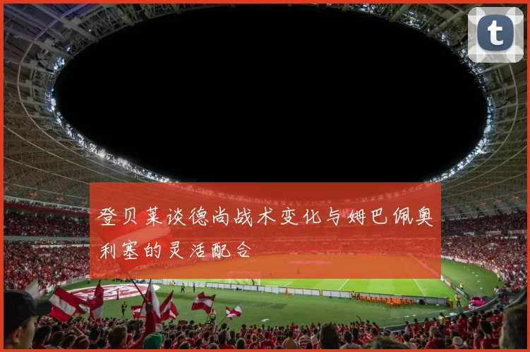 登贝莱谈德尚战术变化与姆巴佩奥利塞的灵活配合