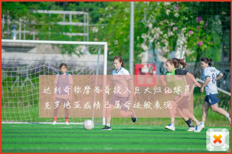 达利奇称摩洛哥投入巨大归化球员克罗地亚成绩已属奇迹般表现