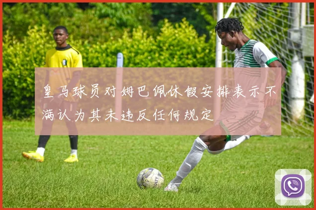 皇马球员对姆巴佩休假安排表示不满认为其未违反任何规定