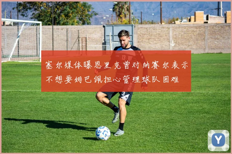 塞尔媒体曝恩里克曾对纳赛尔表示不想要姆巴佩担心管理球队困难