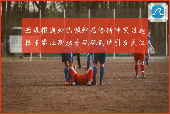 西媒报道姆巴佩维尼修斯冲突吕迪格卡雷拉斯动手双双倒地引发关注