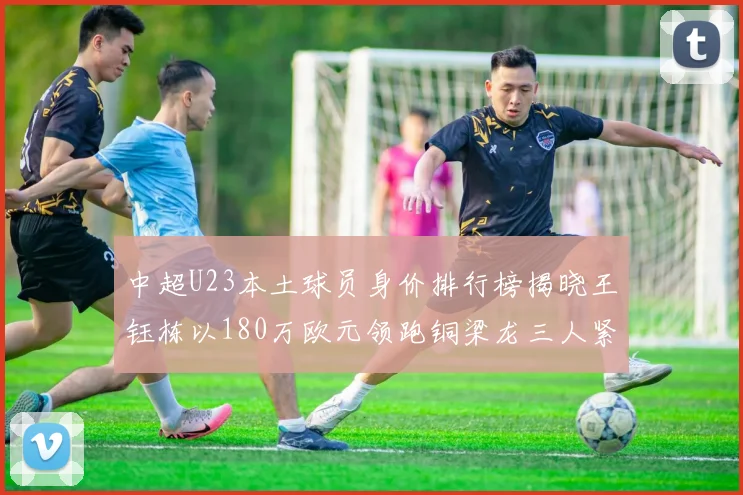 中超U23本土球员身价排行榜揭晓王钰栋以180万欧元领跑铜梁龙三人紧随其后