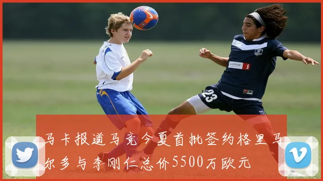 马卡报道马竞今夏首批签约格里马尔多与李刚仁总价5500万欧元