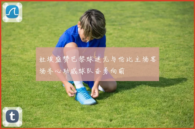 杜埃盛赞巴黎球迷无与伦比主场客场齐心助威球队奋勇向前