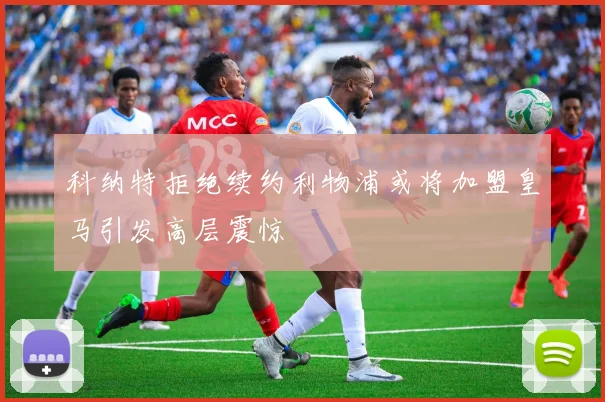 科纳特拒绝续约利物浦或将加盟皇马引发高层震惊