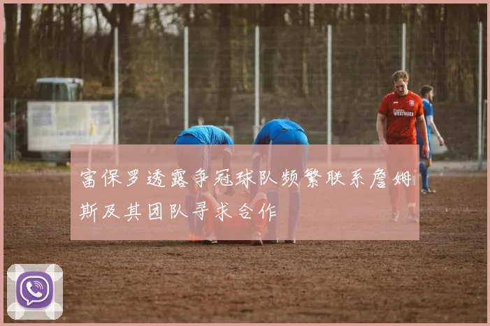 富保罗透露争冠球队频繁联系詹姆斯及其团队寻求合作