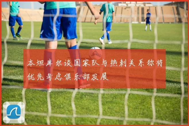 本坦库尔谈国家队与热刺关系称将优先考虑俱乐部发展