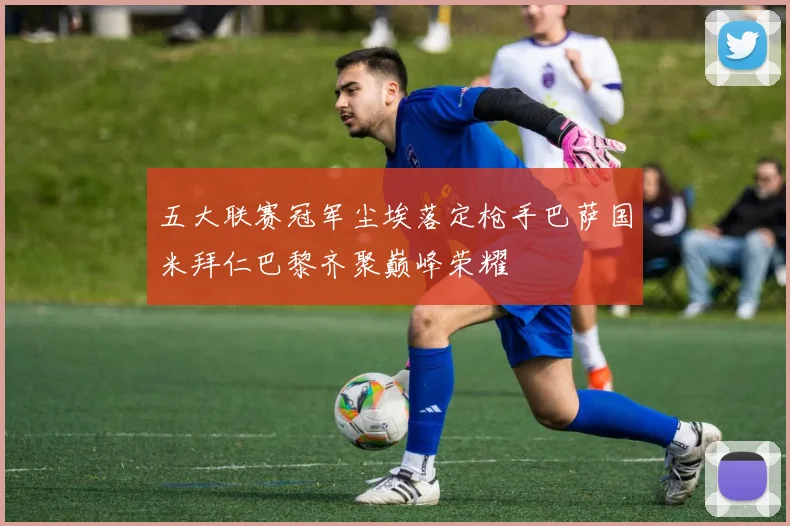 五大联赛冠军尘埃落定枪手巴萨国米拜仁巴黎齐聚巅峰荣耀