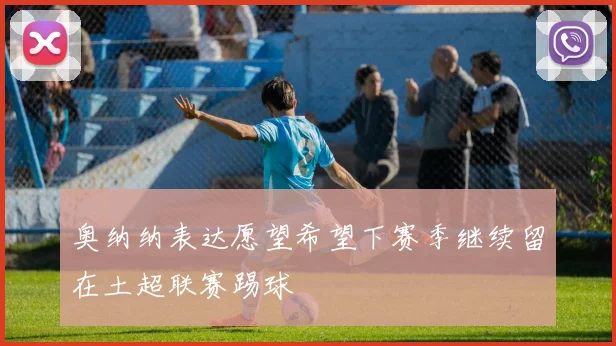 奥纳纳表达愿望希望下赛季继续留在土超联赛踢球