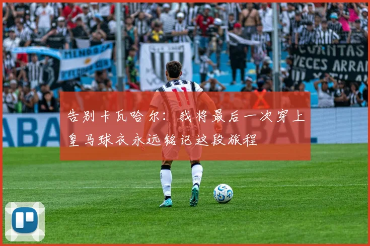 告别卡瓦哈尔：我将最后一次穿上皇马球衣永远铭记这段旅程