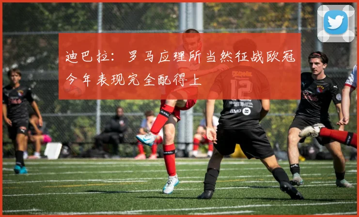 迪巴拉：罗马应理所当然征战欧冠今年表现完全配得上