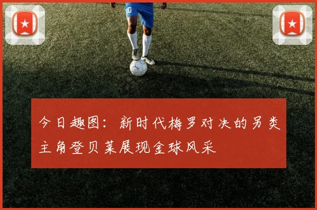 今日趣图：新时代梅罗对决的另类主角登贝莱展现金球风采