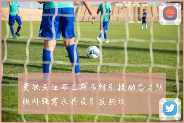 曼联关注布兰斯韦特引援动态后防线补强需求再度引发热议